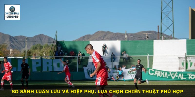 So sánh luân lưu và hiệp phụ, lựa chọn chiến thuật phù hợp